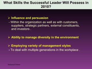 Influence and persuasion  - Within the organization as well as with customers, suppliers, strategic partners, external constituents, and investors . Ability to manage diversity in the environment  . Employing variety of management styles  -  To deal with multiple generations in the workplace . What Skills the Successful Leader Will Possess in 2010? Mohamed Emam 