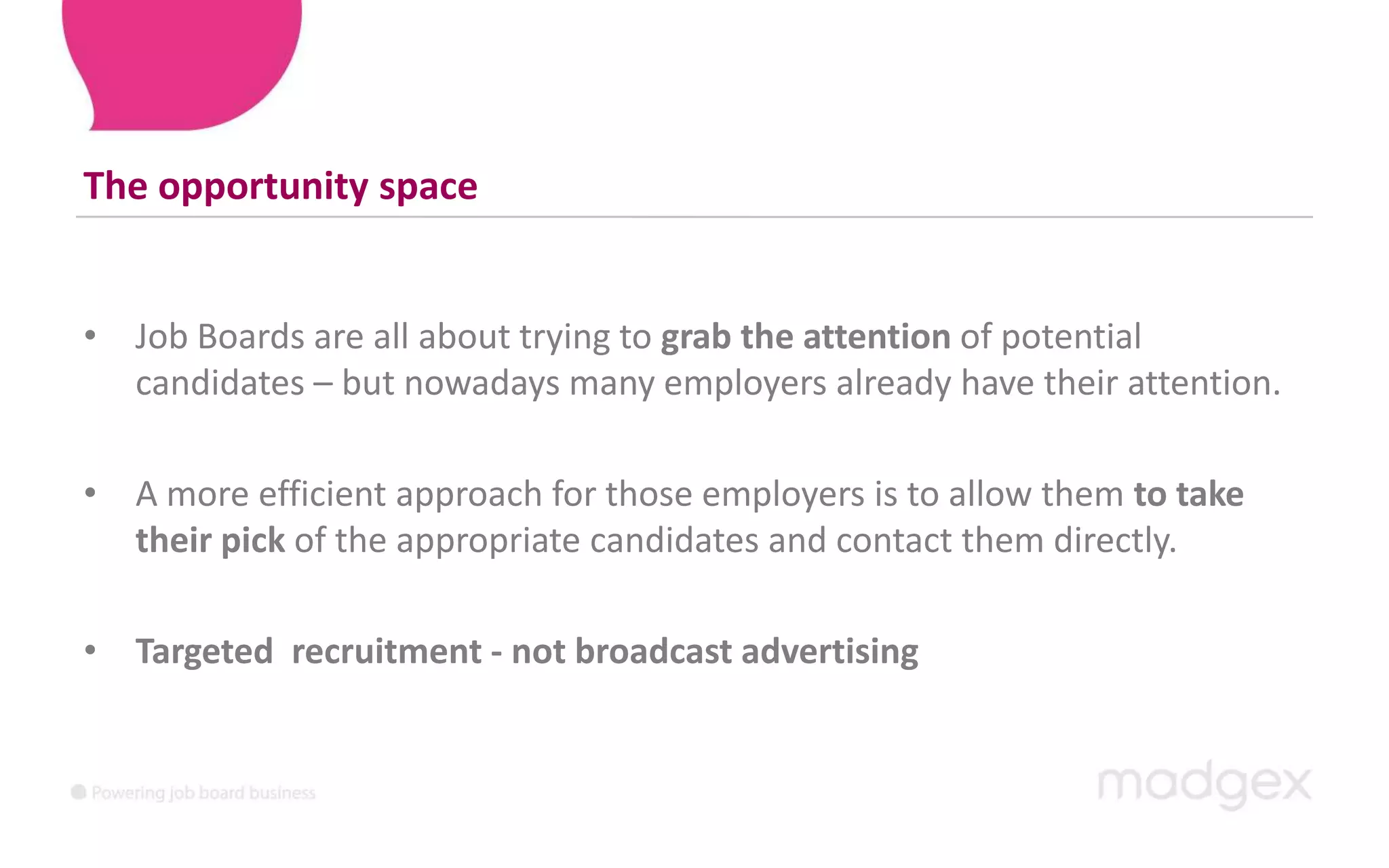 The opportunity spaceJob Boards are all about trying to grab the attention of potential candidates – but nowadays many employers already have their attention. A more efficient approach for those employers is to allow them to take their pick of the appropriate candidates and contact them directly. Targeted  recruitment - not broadcast advertising