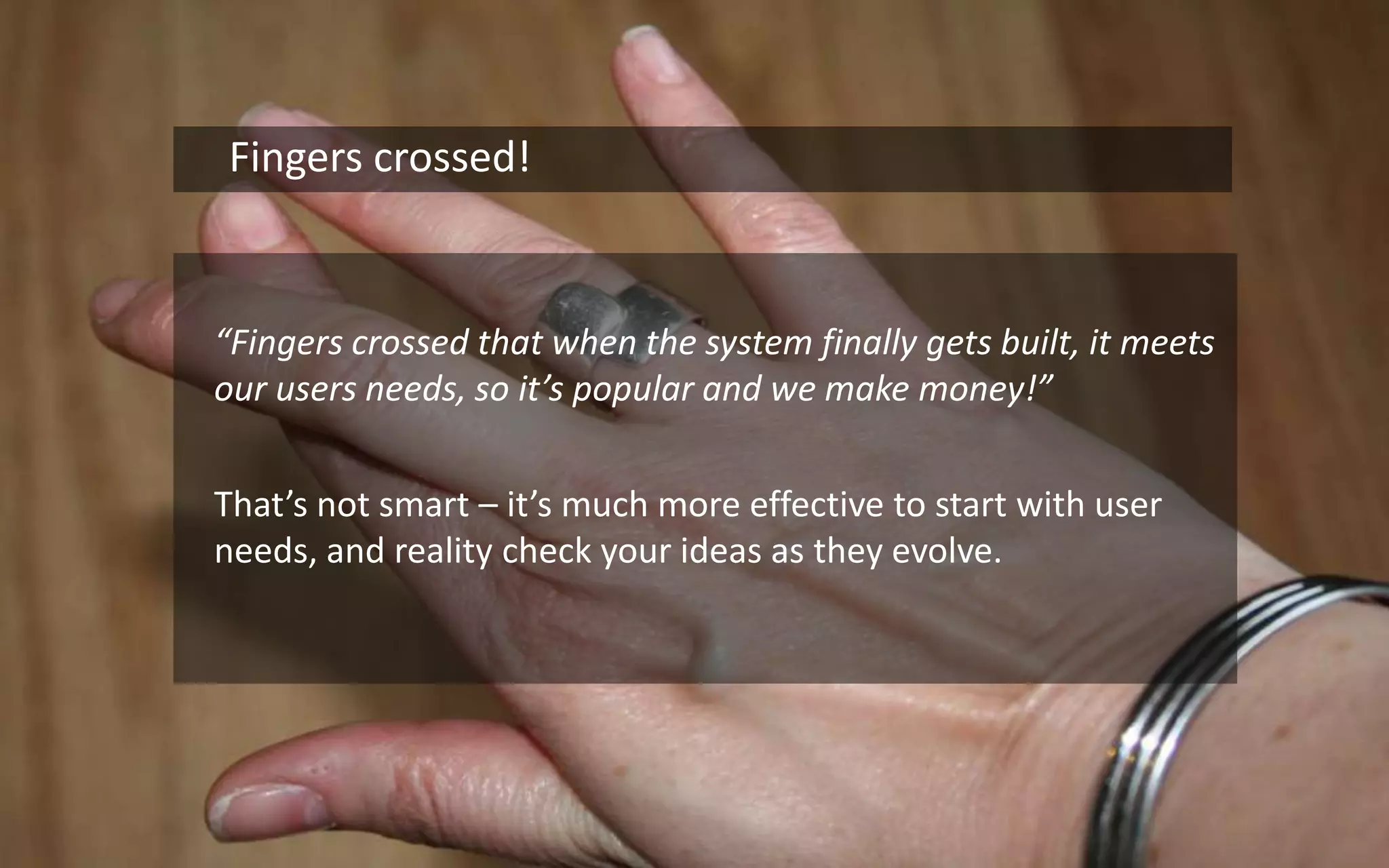 16    Fingers crossed!	“Fingers crossed that when the system finally gets built, it meets our users needs, so it’s popular and we make money!”	That’s not smart – it’s much more effective to start with user needs, and reality check your ideas as they evolve. 
