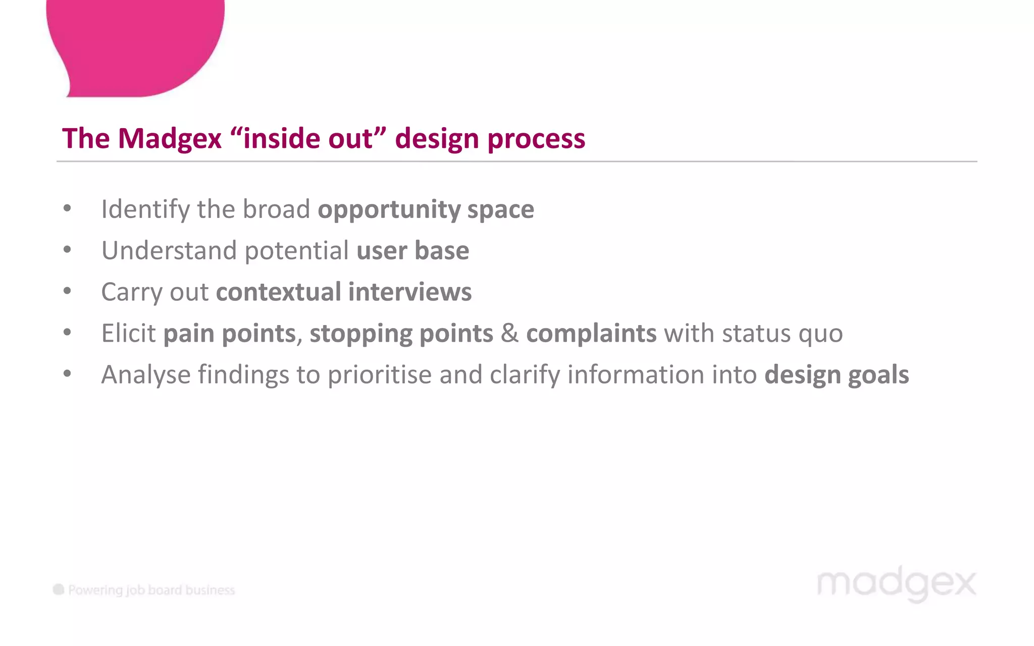 The Madgex “inside out” design processIdentify the broad opportunity spaceUnderstand potential userbase Carry out contextual interviewsElicit pain points, stopping points & complaints with status quoAnalyse findings to prioritise and clarify information into design goals