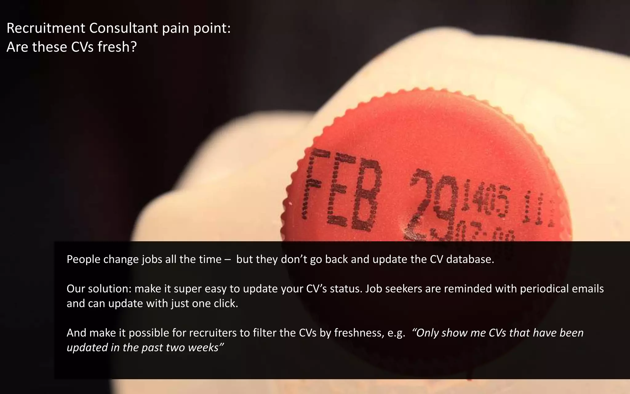 Recruitment Consultant pain point:Are these CVs fresh?People change jobs all the time –  but they don’t go back and update the CV database. Our solution: make it super easy to update your CV’s status. Job seekers are reminded with periodical emails and can update with just one click. And make it possible for recruiters to filter the CVs by freshness, e.g.  “Only show me CVs that have been updated in the past two weeks”
