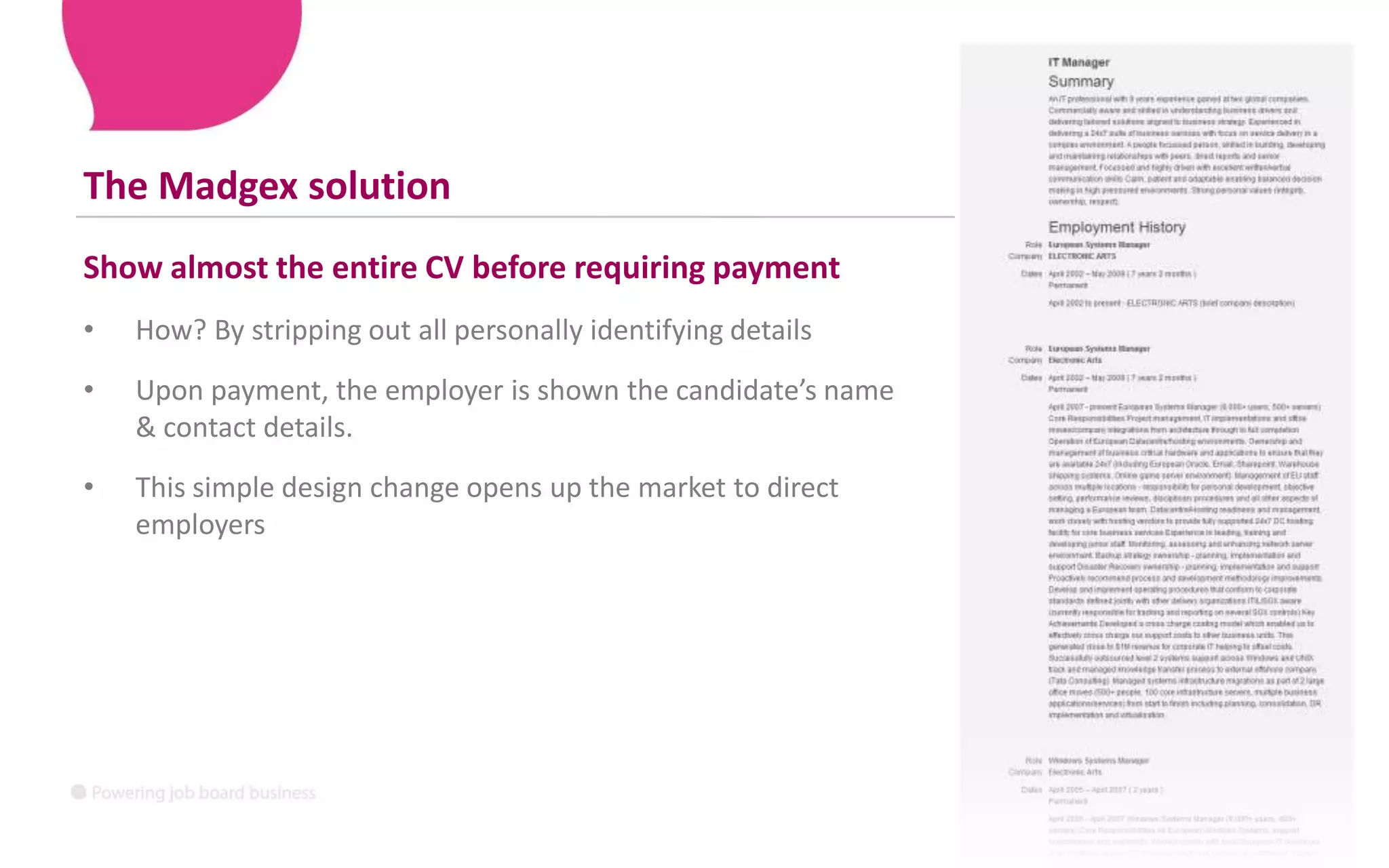 The Madgex solutionShow almost the entire CV before requiring paymentHow? By stripping out all personally identifying detailsUpon payment, the employer is shown the candidate’s name & contact details.This simple design change opens up the market to direct employers