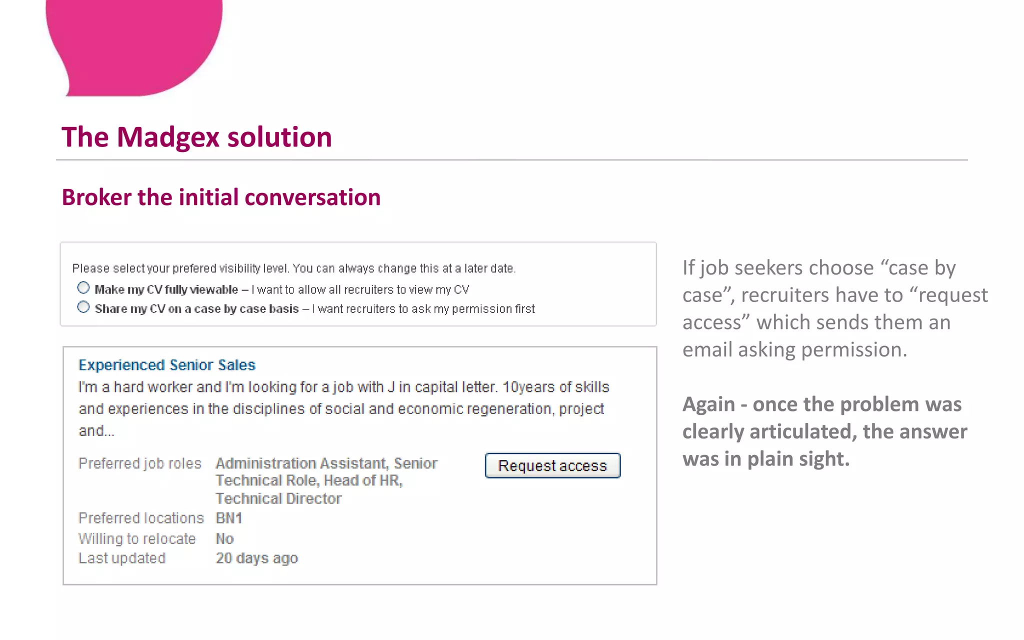 This can overwhelm the most employable job seekers – causing them to opt out altogether!The Madgex solutionBroker the initial conversation If job seekers choose “case by case”, recruiters have to “request access” which sends them an email asking permission.Again - once the problem was clearly articulated, the answer was in plain sight. 