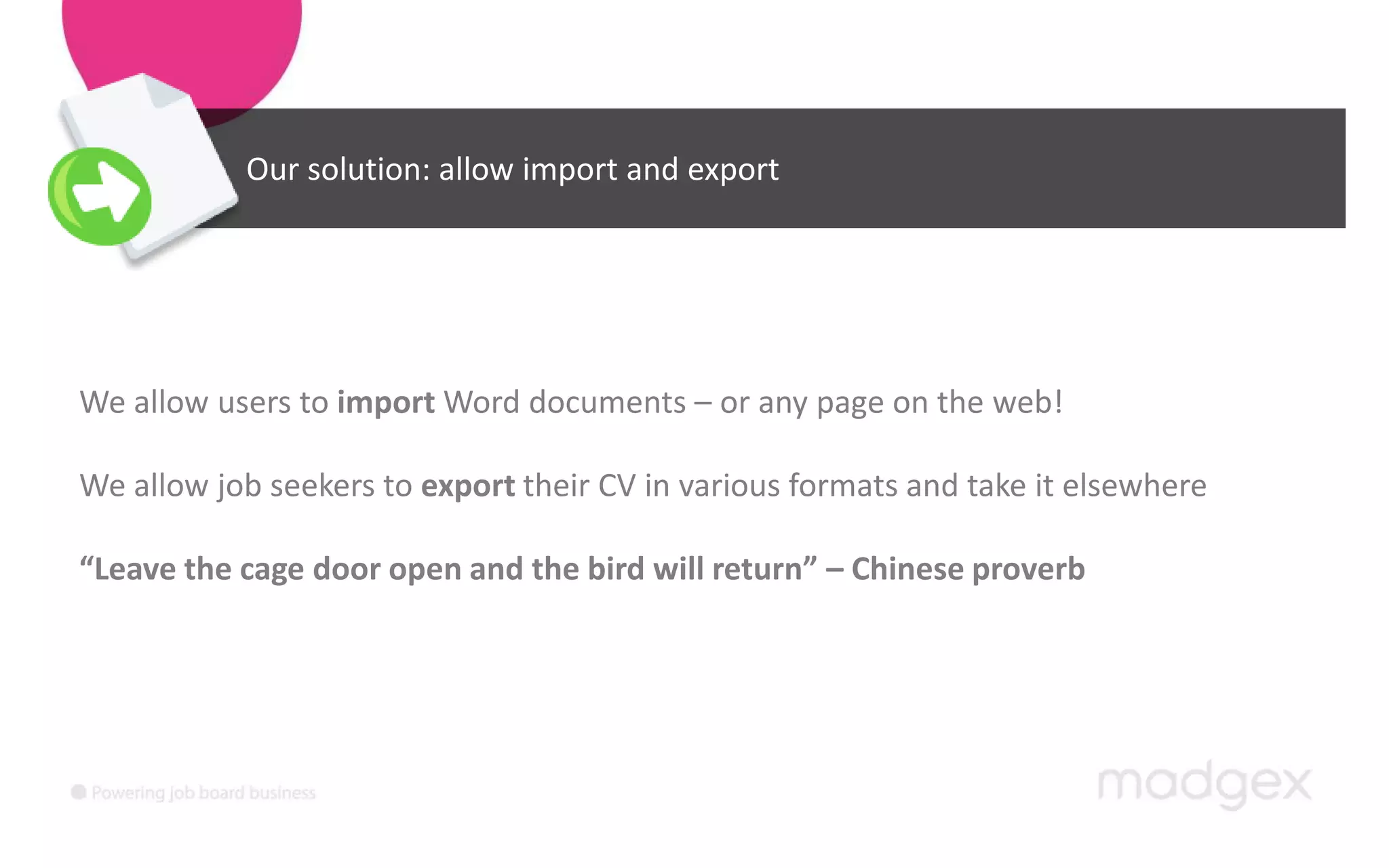 Our solution: allow import and exportWe allow users to import Word documents – or any page on the web! We allow job seekers to export their CV in various formats and take it elsewhere“Leave the cage door open and the bird will return” – Chinese proverb