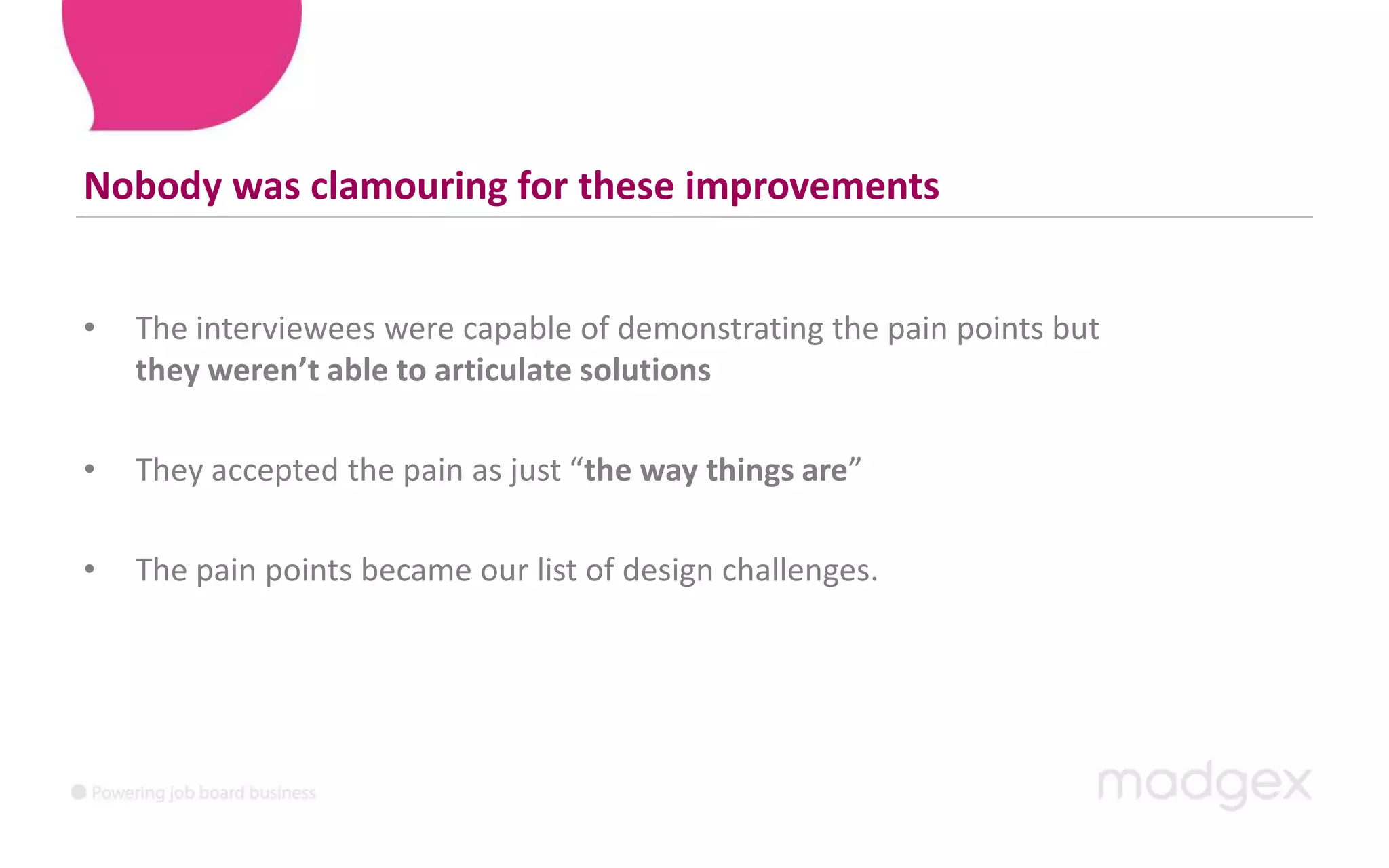 Nobody was clamouring for these improvementsThe interviewees were capable of demonstrating the pain points but theyweren’t able to articulate solutionsThey accepted the pain as just “the way things are”The pain points became our list of design challenges.