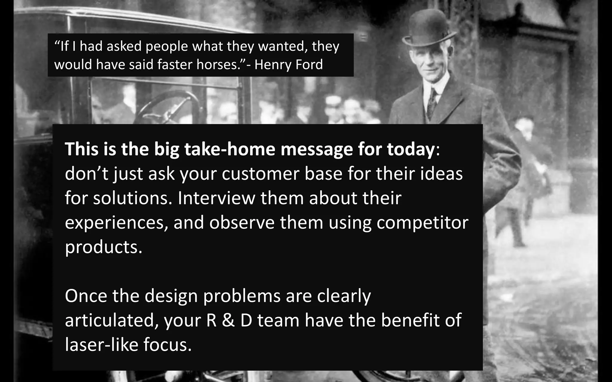 “If I had asked people what they wanted, they would have said faster horses.”- Henry FordThis is the big take-home message for today: don’t just ask your customer base for their ideas for solutions. Interview them about their experiences, and observe them using competitor products. Once the design problems are clearly articulated, your R & D team have the benefit of laser-like focus. 