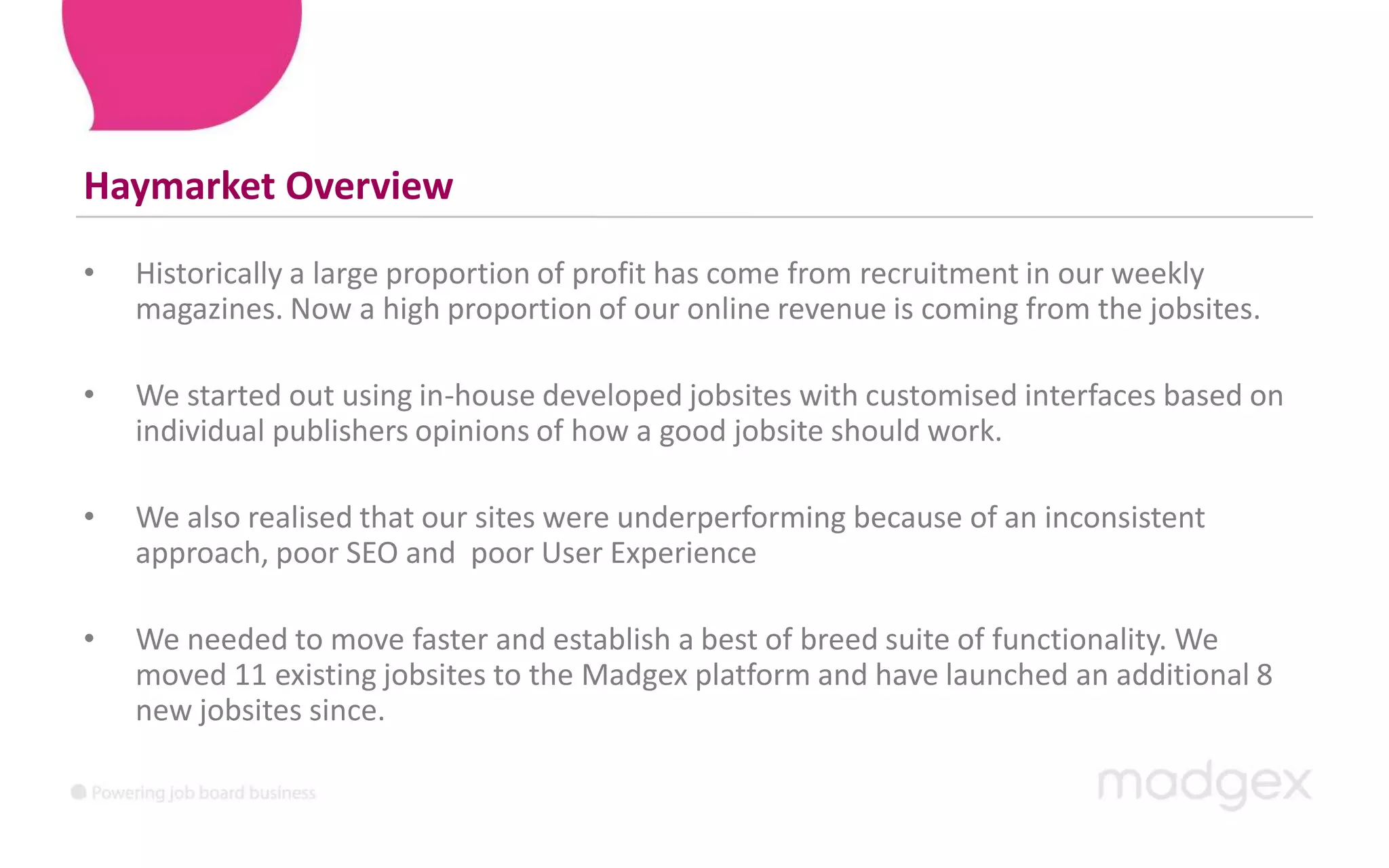 Haymarket OverviewHistorically a large proportion of profit has come from recruitment in our weekly magazines. Now a high proportion of our online revenue is coming from the jobsites. We started out using in-house developed jobsites with customised interfaces based on individual publishers opinions of how a good jobsite should work. We also realised that our sites were underperforming because of an inconsistent approach, poor SEO and  poor User ExperienceWe needed to move faster and establish a best of breed suite of functionality. We moved 11 existing jobsites to the Madgex platform and have launched an additional 8 new jobsites since.