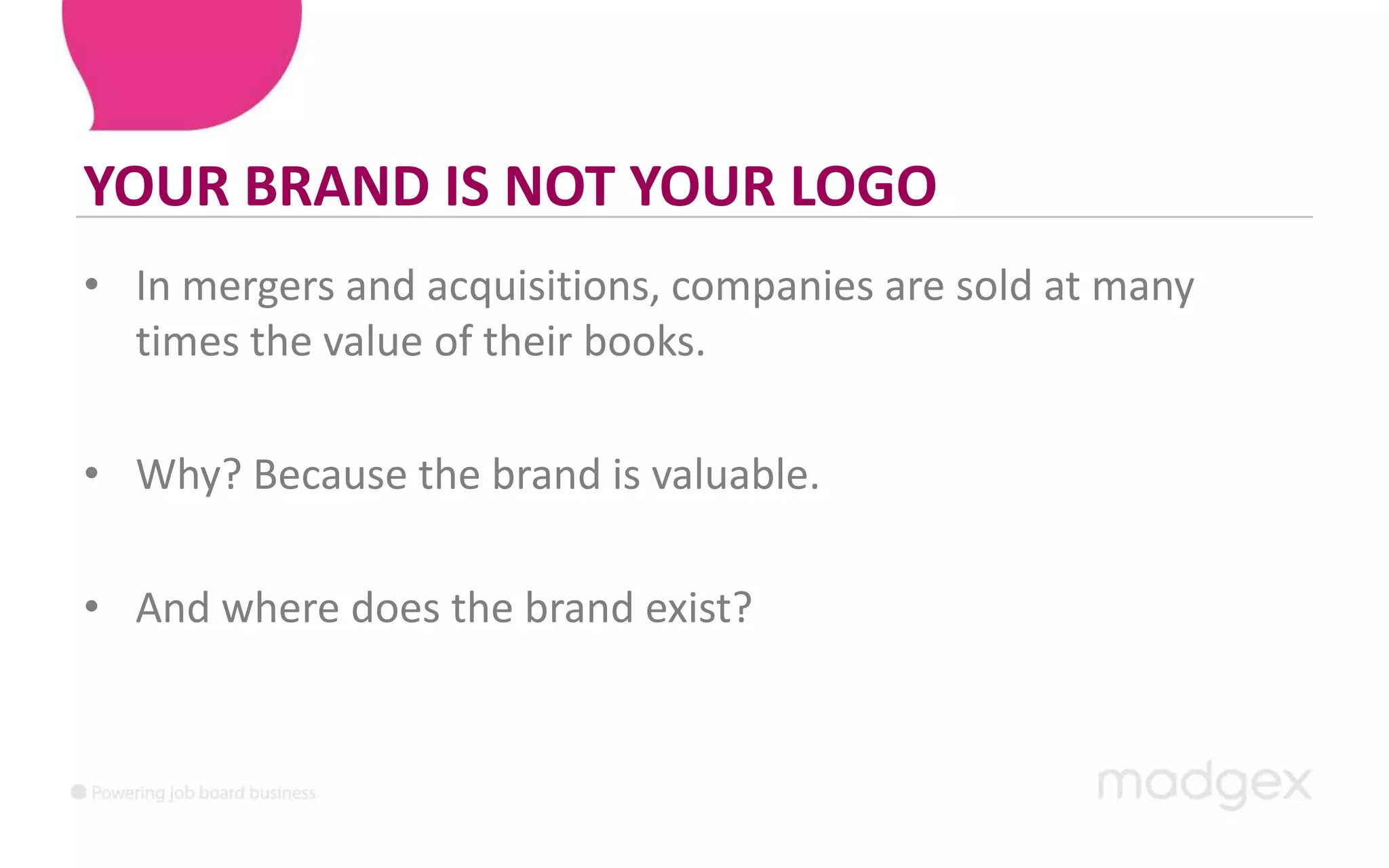 YOUR BRAND IS NOT YOUR LOGOIn mergers and acquisitions, companies are sold at many times the value of their books. Why? Because the brand is valuable.And where does the brand exist?