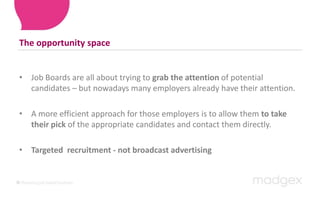 The opportunity spaceJob Boards are all about trying to grab the attention of potential candidates – but nowadays many employers already have their attention. A more efficient approach for those employers is to allow them to take their pick of the appropriate candidates and contact them directly. Targeted  recruitment - not broadcast advertising