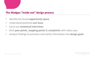 The Madgex “inside out” design processIdentify the broad opportunity spaceUnderstand potential userbase Carry out contextual interviewsElicit pain points, stopping points & complaints with status quoAnalyse findings to prioritise and clarify information into design goals