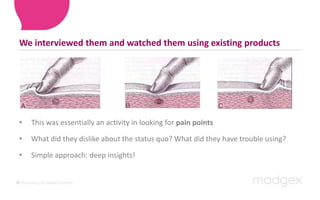 We interviewed them and watched them using existing productsThis was essentially an activity in looking for pain pointsWhat did they dislike about the status quo? What did they have trouble using? Simple approach: deep insights!