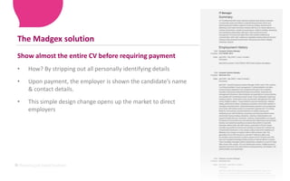 The Madgex solutionShow almost the entire CV before requiring paymentHow? By stripping out all personally identifying detailsUpon payment, the employer is shown the candidate’s name & contact details.This simple design change opens up the market to direct employers