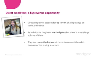 Direct employers: a big revenue opportunityDirect employers account for up to 40% of job postings on some job boardsAs individuals they have low budgets – but there is a very large volume of themThey are currently shut out of current commercial models because of the pricing structure. 