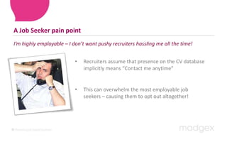 A Job Seeker pain pointI’m highly employable – I don’t want pushy recruiters hassling me all the time!Recruiters assume that presence on the CV database implicitly means “Contact me anytime”