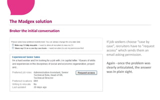 This can overwhelm the most employable job seekers – causing them to opt out altogether!The Madgex solutionBroker the initial conversation If job seekers choose “case by case”, recruiters have to “request access” which sends them an email asking permission.Again - once the problem was clearly articulated, the answer was in plain sight. 