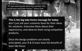 “If I had asked people what they wanted, they would have said faster horses.”- Henry FordThis is the big take-home message for today: don’t just ask your customer base for their ideas for solutions. Interview them about their experiences, and observe them using competitor products. Once the design problems are clearly articulated, your R & D team have the benefit of laser-like focus. 