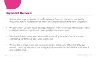 Haymarket OverviewHistorically a large proportion of profit has come from recruitment in our weekly magazines. Now a high proportion of our online revenue is coming from the jobsites. We started out using in-house developed jobsites with customised interfaces based on individual publishers opinions of how a good jobsite should work. We also realised that our sites were underperforming because of an inconsistent approach, poor SEO and  poor User ExperienceWe needed to move faster and establish a best of breed suite of functionality. We moved 11 existing jobsites to the Madgex platform and have launched an additional 8 new jobsites since.