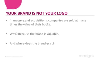 YOUR BRAND IS NOT YOUR LOGOIn mergers and acquisitions, companies are sold at many times the value of their books. Why? Because the brand is valuable.And where does the brand exist?