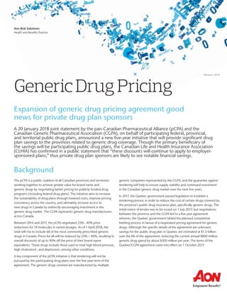 Febraury 2018
Aon Risk Solutions
Health and Beneﬁts Practice
GenericDrugPricing
A 20 January 2018 joint statement by the pan-Canadian Pharmaceutical Alliance (pCPA) and the
Canadian Generic Pharmaceutical Association (CGPA), on behalf of participating federal, provincial,
and territorial public drug plans, announced a new ﬁve-year initiative that will provide signiﬁcant drug
plan savings to the provinces related to generic drug coverage. Though the primary beneﬁciary of
the savings will be participating public drug plans, the Canadian Life and Health Insurance Association
(CLHIA) has conﬁrmed in a public statement that “these discounts will continue to apply to employer-
sponsored plans,” thus private drug plan sponsors are likely to see notable ﬁnancial savings.
Background
The pCPA is a public coalition of all Canadian provinces and territories
working together to achieve greater value for brand name and
generic drugs by negotiating better pricing for publicly funded drug
programs (including federal drug plans). The initiative aims to increase
the sustainability of drug plans through lowered costs, improve pricing
consistency across the country, and ultimately increase access to
new drugs in Canada by indirectly encouraging investment in the
generic drug market. The CGPA represents generic drug manufacturers
across Canada.
Between 2014 and 2017, the pCPA negotiated 25% - 40% price
reductions for 19 molecules in varied dosages. As of 1 April 2018, the
total will rise to include 68 of the most commonly prescribed generic
drugs in Canada. Prices for all will be reduced by 25% – 40%, resulting in
overall discounts of up to 90% off the price of their brand-name
equivalents. These drugs include those used to treat high blood pressure,
high cholesterol , and depression, among other conditions.
A key component of the pCPA initiative is that tendering will not be
pursued by the participating drug plans over the ﬁve-year term of the
agreement. The generic drugs covered are manufactured by multiple
generic companies represented by the CGPA, and the guarantee against
tendering will help to ensure supply stability and continued investment
in the Canadian generic drug market over the next ﬁve years.
In 2017, the Quebec government passed legislation to establish a
tendering process in order to reduce the cost of certain drugs covered by
the province’s public drug insurance plan, speciﬁcally generic drugs. The
initial notice of tender was to be issued on 1 July 2017, but negotiations
between the province and the CGPA led to a ﬁve year agreement
wherein, the Quebec government tabled the planned competitive
bidding process in favour of a negotiated pricing agreement for generic
drugs. Although the speciﬁc details of the agreement are unknown,
savings for the public drug plan in Quebec are estimated at $1.5 billion
over the life of the agreement, reducing the current annual $800 million
generic drug spend by about $300 million per year. The terms of the
Quebec/CGPA agreement came into effect on 1 October 2017.
Expansion of generic drug pricing agreement good
news for private drug plan sponsors
 