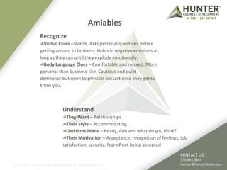 Amiables 
Recognize 
Verbal Clues – Warm. Asks personal questions before 
getting around to business. Holds in negative emotions as 
long as they can until they explode emotionally. 
Body Language Clues – Comfortable and relaxed. More 
personal than business-like. Cautious and quiet 
demeanor but open to physical contact once they get to 
know you. 
©2011-2012 :: HUNTER BUSINESS DEVELOPMENT, LP | HUNTERBIZDEV.COM 
18 
Understand 
They Want – Relationships 
Their Style – Accommodating 
Decisions Made – Ready, Aim and what do you think? 
Their Motivation – Acceptance, recognition of feelings, job 
satisfaction, security, fear of not being accepted 
CONTACT US: 
770.645.9845 
Hunter@hunterbizdev.com 
 