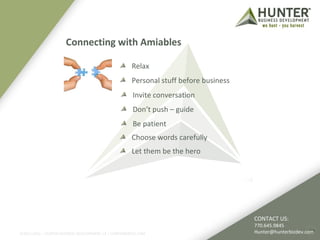 Connecting with Amiables 
Relax 
Personal stuff before business 
CONTACT US: 
770.645.9845 
Hunter@hunterbizdev.com 
Invite conversation 
Don’t push – guide 
Be patient 
Choose words carefully 
Let them be the hero 
©2011-2012 :: HUNTER BUSINESS DEVELOPMENT, LP | HUNTERBIZDEV.COM 19 
 