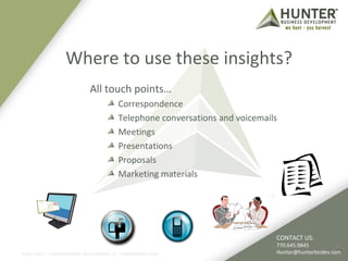Where to use these insights? 
©2011-2012 :: HUNTER BUSINESS DEVELOPMENT, LP | HUNTERBIZDEV.COM 
23 
All touch points… 
Correspondence 
Telephone conversations and voicemails 
Meetings 
Presentations 
Proposals 
Marketing materials 
CONTACT US: 
770.645.9845 
Hunter@hunterbizdev.com 
 