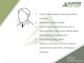 1. If you know someone who knows them, 
ask them 
2. Read their LinkedIn profile 
3. Listen to their voicemail if you can. Is 
there warmth in their voice? What about 
their pace and assertiveness? 
4. If they have a blog, read it. 
5. Search to see if you can find a video or 
audio that includes them. Perhaps an 
interview. 
CONTACT US: 
770.645.9845 
Hunter@hunterbizdev.com 
©2011-2012 :: HUNTER BUSINESS DEVELOPMENT, LP | HUNTERBIZDEV.COM 25 
 