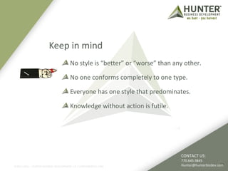 Keep in mind 
No style is “better” or “worse” than any other. 
No one conforms completely to one type. 
Everyone has one style that predominates. 
Knowledge without action is futile. 
©2011-2012 :: HUNTER BUSINESS DEVELOPMENT, LP | HUNTERBIZDEV.COM 
CONTACT US: 
770.645.9845 
Hunter@hunterbizdev.com 
26 
 