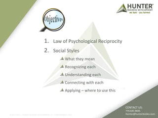1. Law of Psychological Reciprocity 
2. Social Styles 
What they mean 
Recognizing each 
Understanding each 
Connecting with each 
Applying – where to use this 
©2011-2012 :: HUNTER BUSINESS DEVELOPMENT, LP | HUNTERBIZDEV.COM 
CONTACT US: 
770.645.9845 
Hunter@hunterbizdev.com 
 