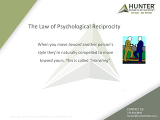 The Law of Psychological Reciprocity 
©2011-2012 :: HUNTER BUSINESS DEVELOPMENT, LP | HUNTERBIZDEV.COM 
4 
When you move toward another person’s 
style they’re naturally compelled to move 
toward yours. This is called “mirroring”. 
CONTACT US: 
770.645.9845 
Hunter@hunterbizdev.com 
 