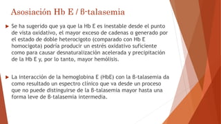 Asosiación Hb E / β-talasemia
 Se ha sugerido que ya que la Hb E es inestable desde el punto
de vista oxidativo, el mayor exceso de cadenas α generado por
el estado de doble heterocigoto (comparado con Hb E
homocigota) podría producir un estrés oxidativo suficiente
como para causar desnaturalización acelerada y precipitación
de la Hb E y, por lo tanto, mayor hemólisis.
 La interacción de la hemoglobina E (HbE) con la β-talasemia da
como resultado un espectro clínico que va desde un proceso
que no puede distinguirse de la β-talasemia mayor hasta una
forma leve de β-talasemia intermedia.
 
