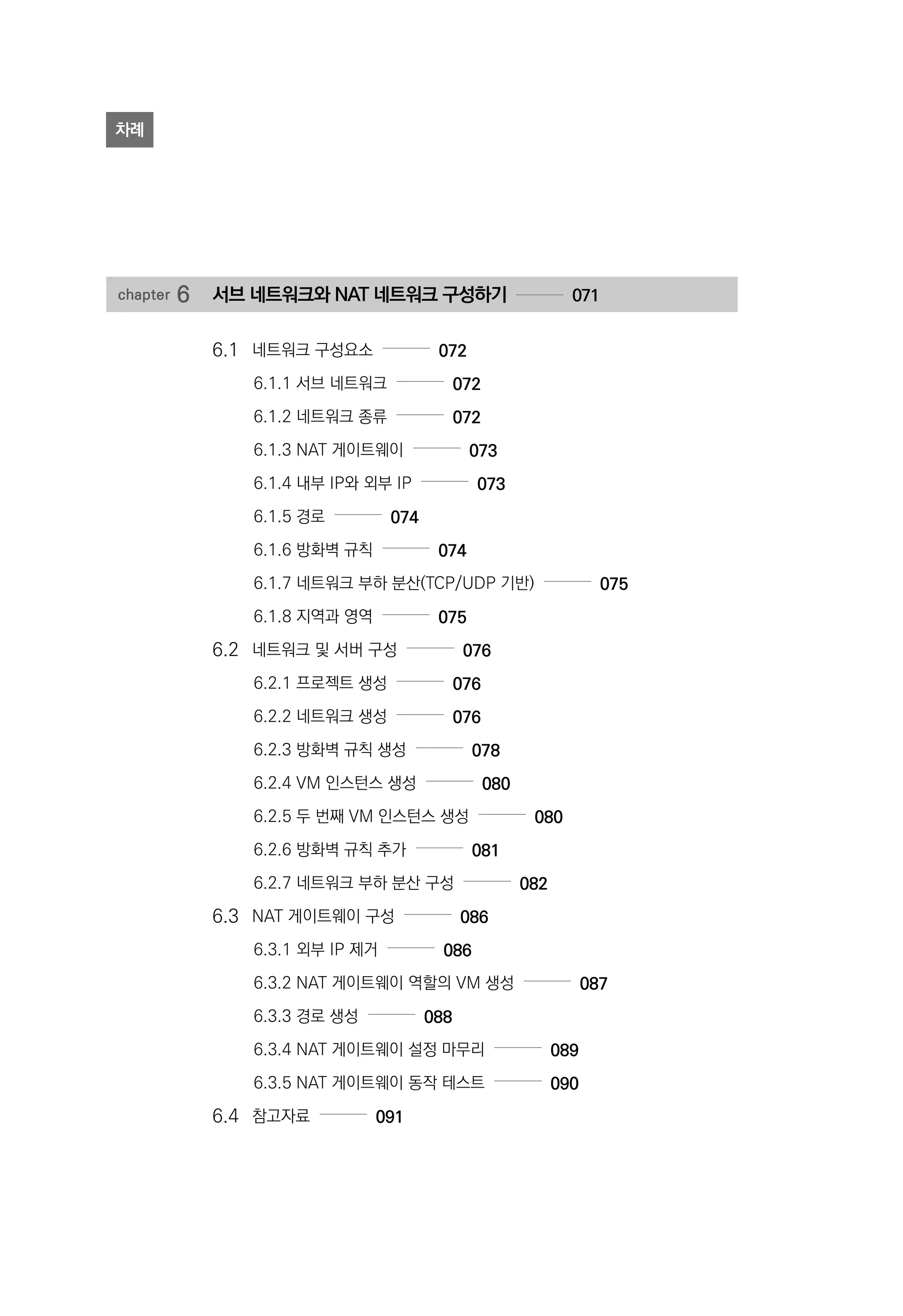 chapter 6	 서브 네트워크와 NAT 네트워크 구성하기 071
6.1 	 네트워크 구성요소 072
6.1.1 서브 네트워크 072
6.1.2 네트워크 종류 072
6.1.3 NAT 게이트웨이 073
6.1.4 내부 IP와 외부 IP 073
6.1.5 경로 074
6.1.6 방화벽 규칙 074
6.1.7 네트워크 부하 분산(TCP/UDP 기반) 075
6.1.8 지역과 영역 075
6.2 	 네트워크 및 서버 구성 076
6.2.1 프로젝트 생성 076
6.2.2 네트워크 생성 076
6.2.3 방화벽 규칙 생성 078
6.2.4 VM 인스턴스 생성 080
6.2.5 두 번째 VM 인스턴스 생성 080
6.2.6 방화벽 규칙 추가 081
6.2.7 네트워크 부하 분산 구성 082
6.3 	 NAT 게이트웨이 구성 086
6.3.1 외부 IP 제거 086
6.3.2 NAT 게이트웨이 역할의 VM 생성 087
6.3.3 경로 생성 088
6.3.4 NAT 게이트웨이 설정 마무리 089
6.3.5 NAT 게이트웨이 동작 테스트 090
6.4 	 참고자료 091
차례
 