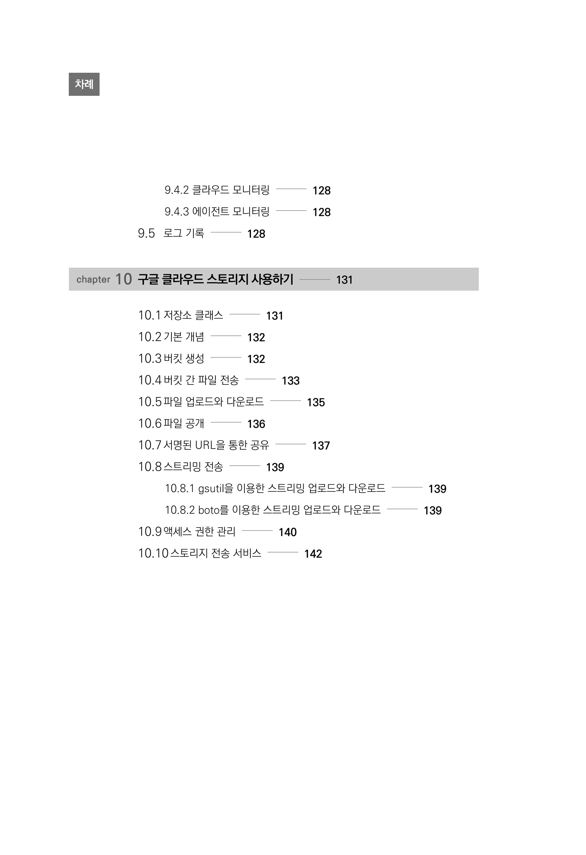 9.4.2 클라우드 모니터링 128
9.4.3 에이전트 모니터링 128
9.5	 로그 기록 128
chapter 10	구글 클라우드 스토리지 사용하기 131
10.1	저장소 클래스 131
10.2	기본 개념 132
10.3	버킷 생성 132
10.4	버킷 간 파일 전송 133
10.5	파일 업로드와 다운로드 135
10.6	파일 공개 136
10.7	서명된 URL을 통한 공유 137
10.8	스트리밍 전송 139
10.8.1 gsutil을 이용한 스트리밍 업로드와 다운로드 139
10.8.2 boto를 이용한 스트리밍 업로드와 다운로드 139
10.9	액세스 권한 관리 140
10.10	스토리지 전송 서비스 142
차례
 