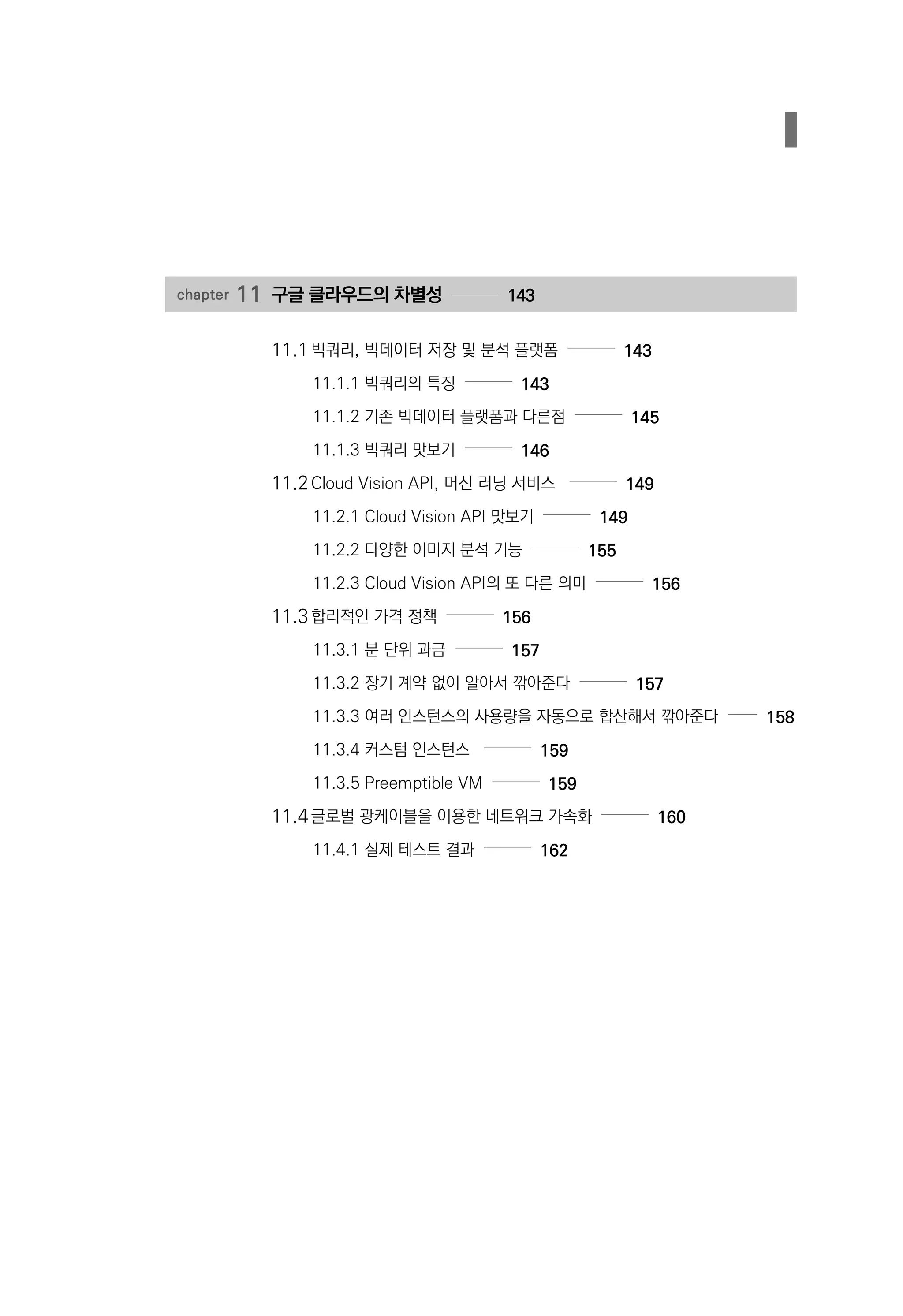 chapter 11	구글 클라우드의 차별성 143
11.1	빅쿼리, 빅데이터 저장 및 분석 플랫폼 143
11.1.1 빅쿼리의 특징 143
11.1.2 기존 빅데이터 플랫폼과 다른점 145
11.1.3 빅쿼리 맛보기 146
11.2	Cloud Vision API, 머신 러닝 서비스 149
11.2.1 Cloud Vision API 맛보기 149
11.2.2 다양한 이미지 분석 기능 155
11.2.3 Cloud Vision API의 또 다른 의미 156
11.3	합리적인 가격 정책 156
11.3.1 분 단위 과금 157
11.3.2 장기 계약 없이 알아서 깎아준다 157
11.3.3 여러 인스턴스의 사용량을 자동으로 합산해서 깎아준다 158
11.3.4 커스텀 인스턴스 159
11.3.5 Preemptible VM 159
11.4	글로벌 광케이블을 이용한 네트워크 가속화 160
11.4.1 실제 테스트 결과 162
 