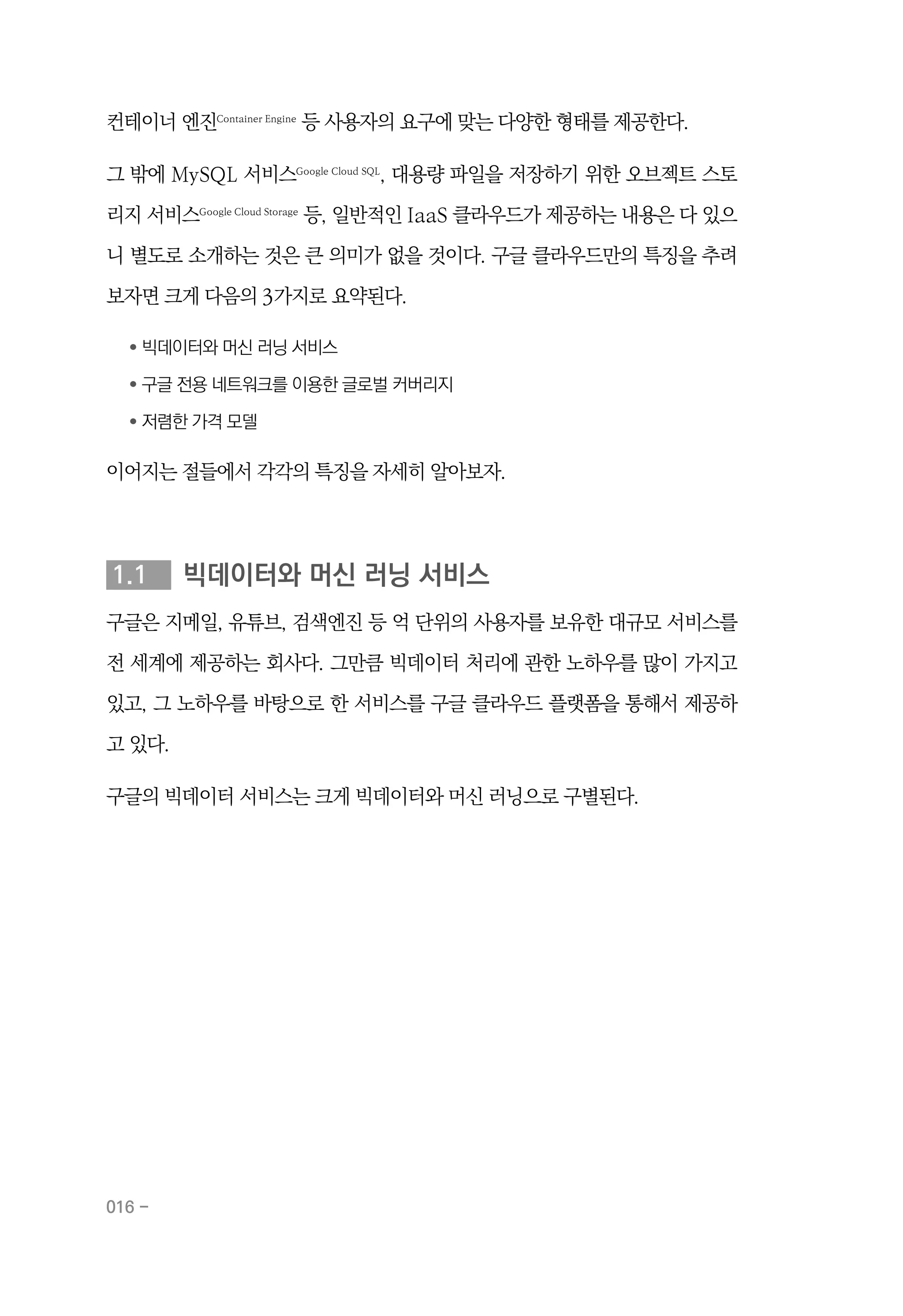 016 -
컨테이너 엔진Container Engine
등 사용자의 요구에 맞는 다양한 형태를 제공한다.
그 밖에 MySQL 서비스Google Cloud SQL
, 대용량 파일을 저장하기 위한 오브젝트 스토
리지 서비스Google Cloud Storage
등, 일반적인 IaaS 클라우드가 제공하는 내용은 다 있으
니 별도로 소개하는 것은 큰 의미가 없을 것이다. 구글 클라우드만의 특징을 추려
보자면 크게 다음의 3가지로 요약된다.
	 ●
	빅데이터와 머신 러닝 서비스
	 ●
	구글 전용 네트워크를 이용한 글로벌 커버리지
	 ●
	저렴한 가격 모델
이어지는 절들에서 각각의 특징을 자세히 알아보자.
1.1	 빅데이터와 머신 러닝 서비스
구글은 지메일, 유튜브, 검색엔진 등 억 단위의 사용자를 보유한 대규모 서비스를
전 세계에 제공하는 회사다. 그만큼 빅데이터 처리에 관한 노하우를 많이 가지고
있고, 그 노하우를 바탕으로 한 서비스를 구글 클라우드 플랫폼을 통해서 제공하
고 있다.
구글의 빅데이터 서비스는 크게 빅데이터와 머신 러닝으로 구별된다.
 
