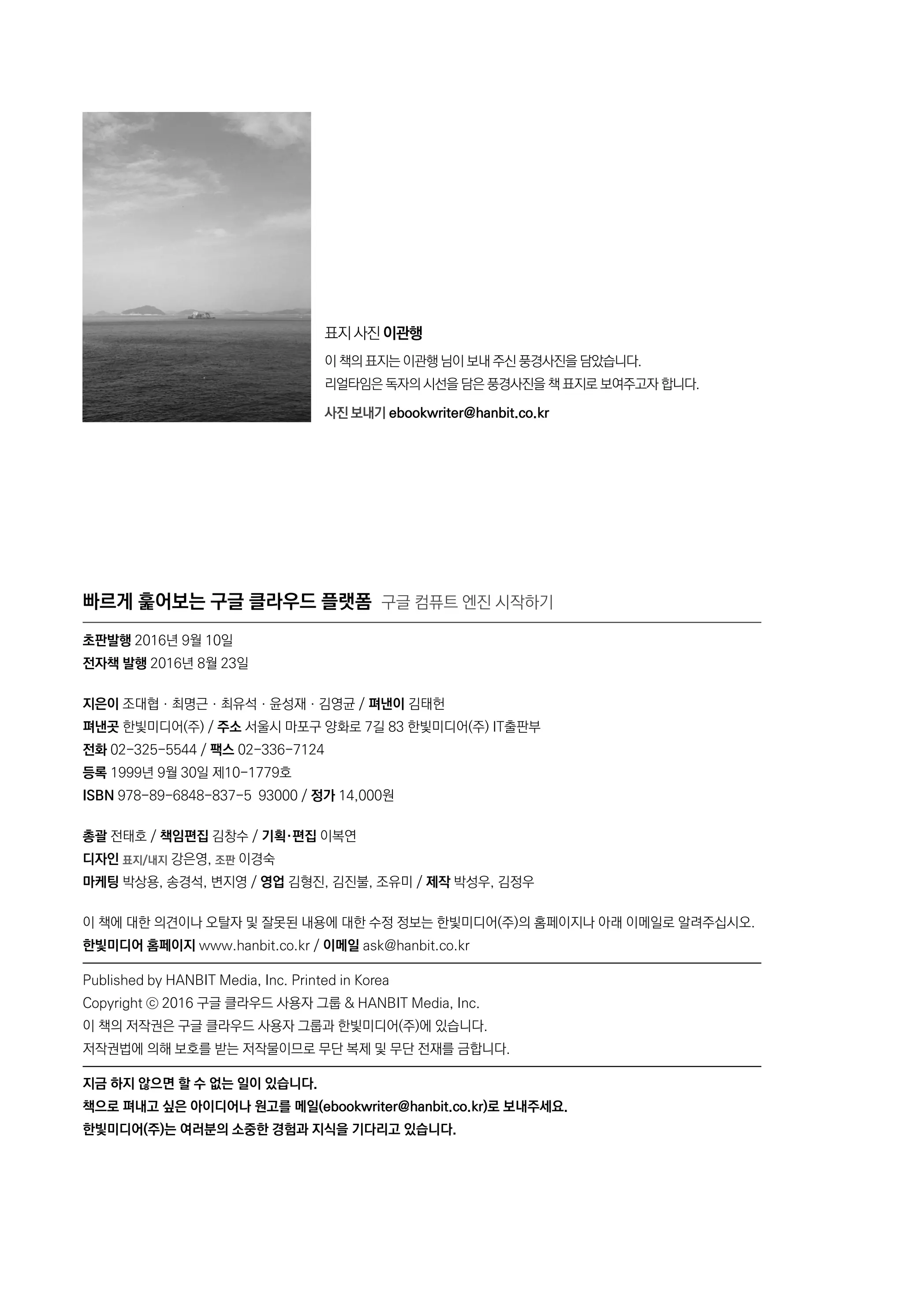 빠르게 훑어보는 구글 클라우드 플랫폼 구글 컴퓨트 엔진 시작하기
초판발행 2016년 9월 10일
전자책 발행 2016년 8월 23일
지은이 조대협ㆍ최명근ㆍ최유석ㆍ윤성재ㆍ김영균 / 펴낸이 김태헌
펴낸곳 한빛미디어(주) / 주소 서울시 마포구 양화로 7길 83 한빛미디어(주) IT출판부
전화 02-325-5544 / 팩스 02-336-7124
등록 1999년 9월 30일 제10-1779호
ISBN 978-89-6848-837-5 93000 / 정가 14,000원
총괄 전태호 / 책임편집 김창수 / 기획·편집 이복연
디자인 표지/내지 강은영, 조판 이경숙
마케팅 박상용, 송경석, 변지영 / 영업 김형진, 김진불, 조유미 / 제작 박성우, 김정우
이 책에 대한 의견이나 오탈자 및 잘못된 내용에 대한 수정 정보는 한빛미디어(주)의 홈페이지나 아래 이메일로 알려주십시오.
한빛미디어 홈페이지 www.hanbit.co.kr / 이메일 ask@hanbit.co.kr
Published by HANBIT Media, Inc. Printed in Korea
Copyright ⓒ 2016 구글 클라우드 사용자 그룹 & HANBIT Media, Inc.
이 책의 저작권은 구글 클라우드 사용자 그룹과 한빛미디어(주)에 있습니다.
저작권법에 의해 보호를 받는 저작물이므로 무단 복제 및 무단 전재를 금합니다.
지금 하지 않으면 할 수 없는 일이 있습니다.
책으로 펴내고 싶은 아이디어나 원고를 메일(ebookwriter@hanbit.co.kr)로 보내주세요.
한빛미디어(주)는 여러분의 소중한 경험과 지식을 기다리고 있습니다.
표지 사진 이관행
이 책의 표지는 이관행 님이 보내 주신 풍경사진을 담았습니다.
리얼타임은 독자의 시선을 담은 풍경사진을 책 표지로 보여주고자 합니다.
사진 보내기 ebookwriter@hanbit.co.kr
 