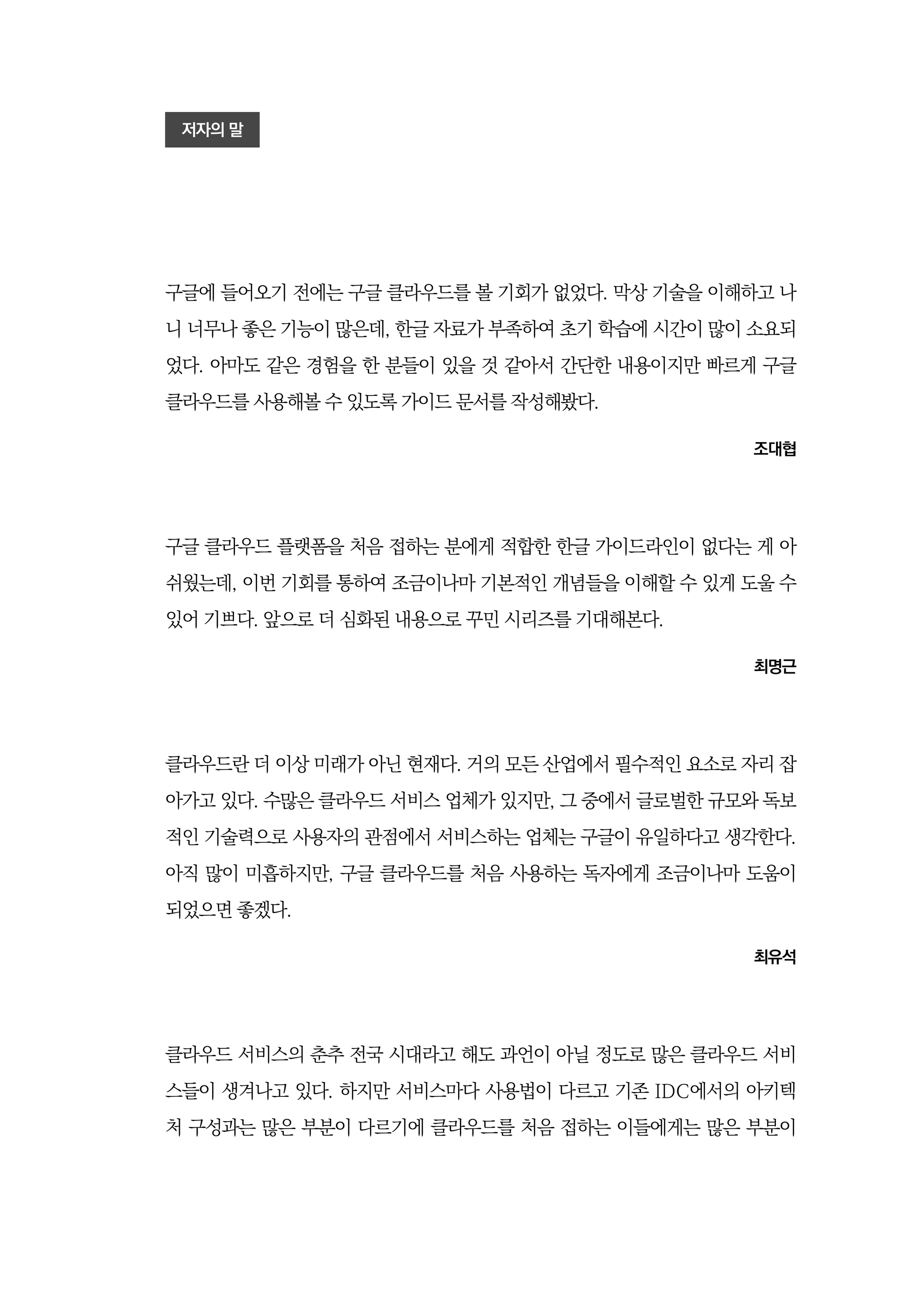 저자의 말
구글에 들어오기 전에는 구글 클라우드를 볼 기회가 없었다. 막상 기술을 이해하고 나
니 너무나 좋은 기능이 많은데, 한글 자료가 부족하여 초기 학습에 시간이 많이 소요되
었다. 아마도 같은 경험을 한 분들이 있을 것 같아서 간단한 내용이지만 빠르게 구글
클라우드를 사용해볼 수 있도록 가이드 문서를 작성해봤다.
조대협
구글 클라우드 플랫폼을 처음 접하는 분에게 적합한 한글 가이드라인이 없다는 게 아
쉬웠는데, 이번 기회를 통하여 조금이나마 기본적인 개념들을 이해할 수 있게 도울 수
있어 기쁘다. 앞으로 더 심화된 내용으로 꾸민 시리즈를 기대해본다.
최명근
클라우드란 더 이상 미래가 아닌 현재다. 거의 모든 산업에서 필수적인 요소로 자리 잡
아가고 있다. 수많은 클라우드 서비스 업체가 있지만, 그 중에서 글로벌한 규모와 독보
적인 기술력으로 사용자의 관점에서 서비스하는 업체는 구글이 유일하다고 생각한다.
아직 많이 미흡하지만, 구글 클라우드를 처음 사용하는 독자에게 조금이나마 도움이
되었으면 좋겠다.
최유석
클라우드 서비스의 춘추 전국 시대라고 해도 과언이 아닐 정도로 많은 클라우드 서비
스들이 생겨나고 있다. 하지만 서비스마다 사용법이 다르고 기존 IDC에서의 아키텍
처 구성과는 많은 부분이 다르기에 클라우드를 처음 접하는 이들에게는 많은 부분이
 