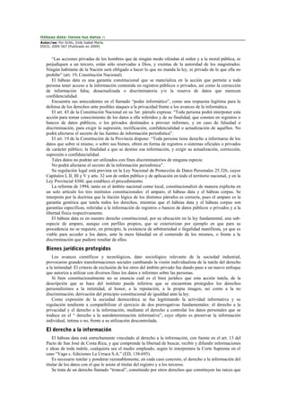 Hábeas data: tienes tus datos (*)
Autor/es: Por Grillo, Iride Isabel María.
EDCO, 2009-567 [Publicado en 2009]
“Las acciones privadas de los hombres que de ningún modo ofendan al orden y a la moral pública, ni
perjudiquen a un tercero, están sólo reservadas a Dios, y exentas de la autoridad de los magistrados.
Ningún habitante de la Nación será obligado a hacer lo que no manda la ley, ni privado de lo que ella no
prohibe” (art. 19, Constitución Nacional).
El hábeas data es una garantía constitucional que se materializa en la acción que permite a toda
persona tener acceso a la información contenida en registros públicos o privados, así como la corrección
de información falsa, desactualizada o discriminatoria y/o la reserva de datos que merecen
confidencialidad.
Encuentra sus antecedentes en el llamado “poder informático”, como una respuesta legítima para la
defensa de los derechos ante posibles ataques a la privacidad frente a los avances de la informática.
El art. 43 de la Constitución Nacional en su 3er. párrafo expresa: “Toda persona podrá interponer esta
acción para tomar conocimiento de los datos a ella referidos y de su finalidad, que consten en registros o
bancos de datos públicos, o los privados destinados a proveer informes, y en caso de falsedad o
discriminación, para exigir la supresión, rectificación, confidencialidad o actualización de aquéllos. No
podrá afectarse el secreto de las fuentes de información periodística”.
El art. 19 de la Constitución de la Provincia dispone: “Toda persona tiene derecho a informarse de los
datos que sobre sí mismo, o sobre sus bienes, obren en forma de registros o sistemas oficiales o privados
de carácter público; la finalidad a que se destine esa información, y exigir su actualización, corrección,
supresión o confidencialidad.
Tales datos no podrán ser utilizados con fines discriminatorios de ninguna especie.
No podrá afectarse el secreto de la información periodística”.
Su regulación legal está prevista en la Ley Nacional de Protección de Datos Personales 25.326, cuyos
Capítulos I, II, III y V y arts. 32 son de orden público y de aplicación en todo el territorio nacional, y en la
Ley Provincial 4360, que establece el procedimiento.
La reforma de 1994, tanto en el ámbito nacional como local, constitucionalizó de manera explícita en
un solo artículo los tres institutos constitucionales: el amparo, el hábeas data y el hábeas corpus. Se
interpreta por la doctrina que la ilación lógica de los distintos párrafos es correcta, pues el amparo es la
garantía genérica que tutela todos los derechos, mientras que el hábeas data y el hábeas corpus son
garantías específicas, referidas a la información de registros o bancos de datos públicos o privados y a la
libertad física respectivamente.
El hábeas data es en nuestro derecho constitucional, por su ubicación en la ley fundamental, una sub-
especie de amparo, aunque con perfiles propios, que se exteriorizan por ejemplo en que para su
procedencia no se requiere, en principio, la existencia de arbitrariedad o ilegalidad manifiesta, ya que es
viable para acceder a los datos, ante la mera falsedad en el contenido de los mismos, o frente a la
discriminación que pudiere resultar de ellos.
Bienes jurídicos protegidos
Los avances científicos y tecnológicos, dato sociológico relevante de la sociedad industrial,
provocaron grandes transformaciones sociales cambiando la visión individualista de la tutela del derecho
a la intimidad. El criterio de exclusión de los otros del ámbito privado fue dando paso a un nuevo enfoque
que autoriza a utilizar con diversos fines los datos e informes sobre las personas.
Si bien constitucionalmente no se enuncia cuál es el bien jurídico que esta acción tutela, de la
descripción que se hace del instituto puede inferirse que se encuentran protegidos los derechos
personalísimos a la intimidad, al honor, a la reputación, a la propia imagen, así como a la no
discriminación, derivación del principio constitucional de igualdad ante la ley.
Como expresión de la sociedad democrática se fue legitimando la actividad informativa y su
regulación tendiente a compatibilizar el ejercicio de dos prerrogativas fundamentales: el derecho a la
privacidad y el derecho a la información, mediante el derecho a controlar los datos personales que se
traduce en el “ derecho a la autodeterminación informativa”, cuyo objeto es preservar la información
individual, íntima o no, frente a su utilización descontrolada.
El derecho a la información
El hábeas data está estrechamente vinculado al derecho a la información, con fuente en el art. 13 del
Pacto de San José de Costa Rica, y que comprende la libertad de buscar, recibir y difundir informaciones
e ideas de toda índole, cualquiera sea el medio empleado, según lo interpretara la Corte Suprema en el
caso “Vago c. Ediciones La Urraca S.A.” (ED, 138-695).
Es necesario tutelar y ponderar razonablemente, en cada caso concreto, el derecho a la información del
titular de los datos con el que le asiste al titular del registro y a los terceros.
Se trata de un derecho llamado “troncal”, constituido por otros derechos que constituyen las raíces que
 