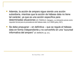 Además, la acción de amparo sigue siendo una acción subsidiaria, mientras que la acción de hábeas data no tiene tal carácter, ya que es una acción específica para determinadas situaciones  (Cf. PIZZOLO, Calogero,  La intimación previa como requisito formal para la procedencia del hábeas data , LLC 2005 (julio), 621). Se debe propugnar – en definitiva – que se regule el hábeas data en forma independiente y no convertirlo en una “sucursal informativa del amparo”   (Cf. BIANCHI, op. cit.).   