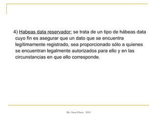 4)  Habeas data reservador:  se trata de un tipo de hábeas data cuyo fin es asegurar que un dato que se encuentra legítimamente registrado, sea proporcionado sólo a quienes se encuentran legalmente autorizados para ello y en las circunstancias en que ello corresponde.  