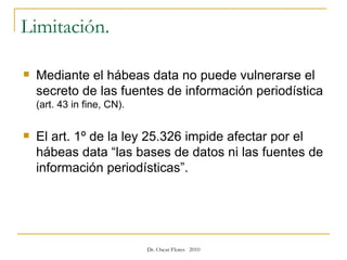Limitación.  Mediante el hábeas data no puede vulnerarse el secreto de las fuentes de información periodística  (art. 43 in fine, CN). El art. 1º de la ley 25.326 impide afectar por el hábeas data “las bases de datos ni las fuentes de información periodísticas”. 
