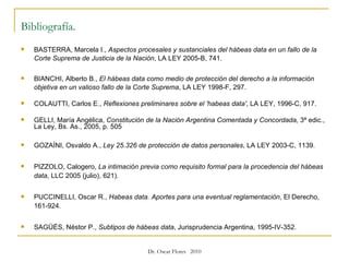 Bibliografía.   BASTERRA, Marcela I.,  Aspectos procesales y sustanciales del hábeas data en un fallo de la Corte Suprema de Justicia de la Nación , LA LEY 2005-B, 741.  BIANCHI, Alberto B.,  El hábeas data como medio de protección del derecho a la información objetiva en un valioso fallo de la Corte Suprema , LA LEY 1998-F, 297. COLAUTTI, Carlos E.,  Reflexiones preliminares sobre el 'habeas data' , LA LEY, 1996-C, 917. GELLI, María Angélica,  Constitución de la Nación Argentina Comentada y Concordada,  3ª edic., La Ley, Bs. As., 2005, p. 505 GOZAÍNI, Osvaldo A.,  Ley 25.326 de protección de datos personales , LA LEY 2003-C, 1139.  PIZZOLO, Calogero,  La intimación previa como requisito formal para la procedencia del hábeas data , LLC 2005 (julio), 621). PUCCINELLI, Oscar R.,  Habeas data. Aportes para una eventual reglamentación , El Derecho, 161-924.  SAGÜÉS, Néstor P.,  Subtipos de hábeas data , Jurisprudencia Argentina, 1995-IV-352. 