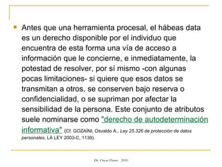 Antes que una herramienta procesal, el hábeas data es un derecho disponible por el individuo que encuentra de esta forma una vía de acceso a información que le concierne, e inmediatamente, la potestad de resolver, por sí mismo -con algunas pocas limitaciones- si quiere que esos datos se transmitan a otros, se conserven bajo reserva o confidencialidad, o se supriman por afectar la sensibilidad de la persona. Este conjunto de atributos suele nominarse como  "derecho de autodeterminación informativa"   ( Cf. GOZAÍNI, Osvaldo A.,  Ley 25.326 de protección de datos personales , LA LEY 2003-C, 1139).  