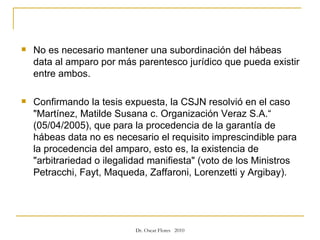 No es necesario mantener una subordinación del hábeas data al amparo por más parentesco jurídico que pueda existir entre ambos.  Confirmando la tesis expuesta, la CSJN resolvió en el caso "Martínez, Matilde Susana c. Organización Veraz S.A.“ (05/04/2005), que para la procedencia de la garantía de hábeas data no es necesario el requisito imprescindible para la procedencia del amparo, esto es, la existencia de "arbitrariedad o ilegalidad manifiesta" (voto de los Ministros Petracchi, Fayt, Maqueda, Zaffaroni, Lorenzetti y Argibay). 