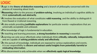 LOGIC
Logic is the theory of deductive reasoning and a branch of philosophy concerned with the
process of reasoning about truth.
Reasoning refers to the process of problem-solving, involving an individual's cognitive ability to
think systematically and abstractly.
It involves the evaluation of what constitutes valid reasoning, and the ability to distinguish it
from flawed or irrational reasoning.
It also entails providing justifiable explanations for particular events—explanations that are
universally acceptable and unbiased.
The knowledge of logic is fundamental in education.
In teaching and learning processes, a strong foundation in reasoning is essential.
Learning can only occur effectively when individuals think critically, rationally, independently,
and are capable of solving problems wisely and effectively.
In the pursuit of knowledge, individuals are exposed to various explanations and events.
It is our responsibility to discern and extract useful insights from potentially harmful or
misleading information.
This discernment is only achievable when we effectively apply logical knowledge.
 