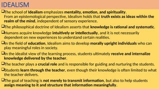 IDEALISM
The school of Idealism emphasizes mentality, emotion, and spirituality.
From an epistemological perspective, Idealism holds that truth exists as ideas within the
realm of the mind, independent of sensory experience.
The philosophical doctrine of Idealism asserts that knowledge is rational and systematic.
Humans acquire knowledge intuitively or intellectually, and it is not necessarily
dependent on new experiences to understand certain realities.
In the field of education, Idealism aims to develop morally upright individuals who can
play meaningful roles in society.
In the idealist view of the learning process, students ultimately receive and internalize
knowledge delivered by the teacher.
The teacher plays a crucial role and is responsible for guiding and nurturing the students.
Students learn through the teacher, even though their knowledge is often limited to what
the teacher delivers.
The goal of teaching is not merely to transmit information, but also to help students
assign meaning to it and structure that information meaningfully.
 