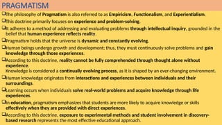 PRAGMATISM
The philosophy of Pragmatism is also referred to as Empiricism, Functionalism, and Experientialism.
This doctrine primarily focuses on experience and problem-solving.
It adheres to a method of addressing and evaluating problems through intellectual inquiry, grounded in the
belief that human experience reflects reality.
Pragmatism holds that the universe is dynamic and constantly evolving.
Human beings undergo growth and development; thus, they must continuously solve problems and gain
knowledge through those experiences.
According to this doctrine, reality cannot be fully comprehended through thought alone without
experience.
Knowledge is considered a continually evolving process, as it is shaped by an ever-changing environment.
Human knowledge originates from interactions and experiences between individuals and their
surroundings.
Learning occurs when individuals solve real-world problems and acquire knowledge through life
experiences.
In education, pragmatism emphasizes that students are more likely to acquire knowledge or skills
effectively when they are provided with direct experiences.
According to this doctrine, exposure to experimental methods and student involvement in discovery-
based research represents the most effective educational approach.
 