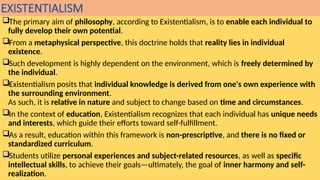 EXISTENTIALISM
The primary aim of philosophy, according to Existentialism, is to enable each individual to
fully develop their own potential.
From a metaphysical perspective, this doctrine holds that reality lies in individual
existence.
Such development is highly dependent on the environment, which is freely determined by
the individual.
Existentialism posits that individual knowledge is derived from one's own experience with
the surrounding environment.
As such, it is relative in nature and subject to change based on time and circumstances.
In the context of education, Existentialism recognizes that each individual has unique needs
and interests, which guide their efforts toward self-fulfillment.
As a result, education within this framework is non-prescriptive, and there is no fixed or
standardized curriculum.
Students utilize personal experiences and subject-related resources, as well as specific
intellectual skills, to achieve their goals—ultimately, the goal of inner harmony and self-
realization.
 