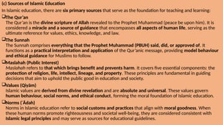 (c) Sources of Islamic Education
In Islamic education, there are six primary sources that serve as the foundation for teaching and learning:
The Qur’an
The Qur’an is the divine scripture of Allah revealed to the Prophet Muhammad (peace be upon him). It is
considered a miracle and a source of guidance that encompasses all aspects of human life, serving as the
ultimate reference for values, ethics, knowledge, and law.
The Sunnah
The Sunnah comprises everything that the Prophet Muhammad (PBUH) said, did, or approved of. It
functions as a practical interpretation and application of the Qur’anic message, providing model behaviour
and ethical guidance for Muslims to follow.
Maslahah (Public Interest)
Maslahah refers to that which brings benefit and prevents harm. It covers five essential components: the
protection of religion, life, intellect, lineage, and property. These principles are fundamental in guiding
decisions that aim to uphold the public good in education and society.
Values (Qiyām)
Islamic values are derived from divine revelation and are absolute and universal. These values govern
human behaviour, social norms, and ethical conduct, forming the moral foundation of Islamic education.
Norms (ʿĀdah)
Norms in Islamic education refer to social customs and practices that align with moral goodness. When
these human norms promote righteousness and societal well-being, they are considered consistent with
Islamic legal principles and may serve as sources for educational guidelines.
 