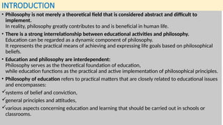 INTRODUCTION
• Philosophy is not merely a theoretical field that is considered abstract and difficult to
implement.
In reality, philosophy greatly contributes to and is beneficial in human life.
• There is a strong interrelationship between educational activities and philosophy.
Education can be regarded as a dynamic component of philosophy.
It represents the practical means of achieving and expressing life goals based on philosophical
beliefs.
• Education and philosophy are interdependent:
Philosophy serves as the theoretical foundation of education,
while education functions as the practical and active implementation of philosophical principles.
• Philosophy of education refers to practical matters that are closely related to educational issues
and encompasses:
systems of belief and conviction,
general principles and attitudes,
various aspects concerning education and learning that should be carried out in schools or
classrooms.
 